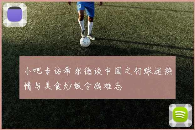 小吧专访希尔德谈中国之行球迷热情与美食炒饭令我难忘