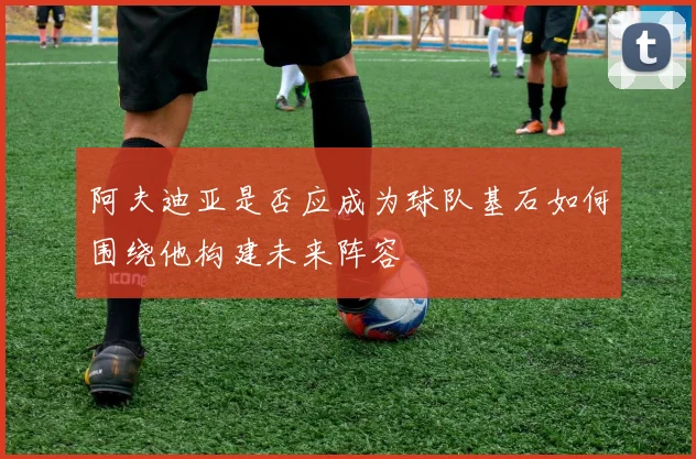 阿夫迪亚是否应成为球队基石如何围绕他构建未来阵容