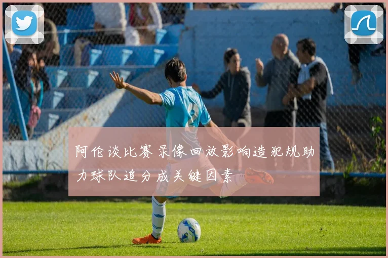阿伦谈比赛录像回放影响造犯规助力球队追分成关键因素