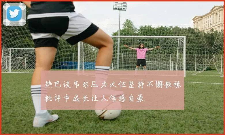 热巴谈韦尔压力大但坚持不懈教练批评中成长让人倍感自豪