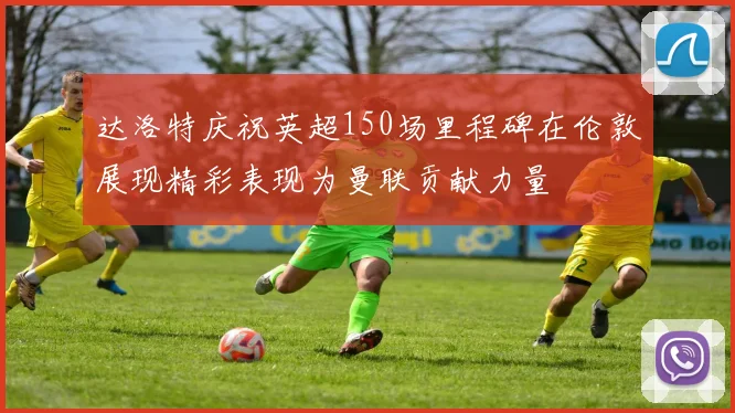 达洛特庆祝英超150场里程碑在伦敦展现精彩表现为曼联贡献力量
