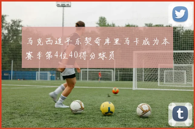 马克西追平东契奇库里马卡成为本赛季第4位40得分球员