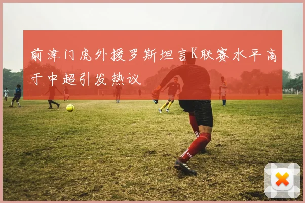 前津门虎外援罗斯坦言K联赛水平高于中超引发热议