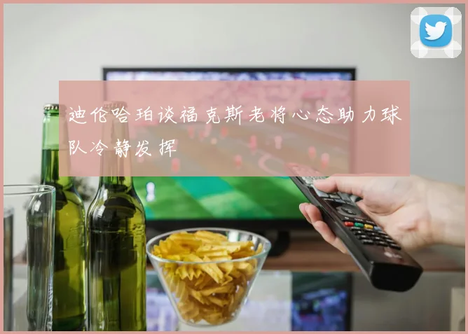 迪伦哈珀谈福克斯老将心态助力球队冷静发挥