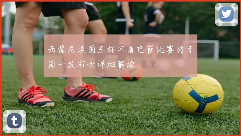 西蒙尼谈国王杯不看巴萨比赛将于周一发布会详细解读