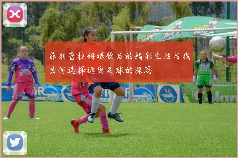菲利普拉姆退役后的精彩生活与我为何选择远离足球的深思