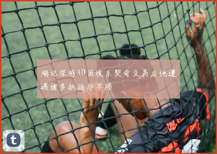 湖记深感AD困境东契奇交易后他遭遇诸多挑战与不顺